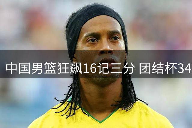 中国男篮狂飙16记三分 团结杯34分碾压喀麦隆创佳绩