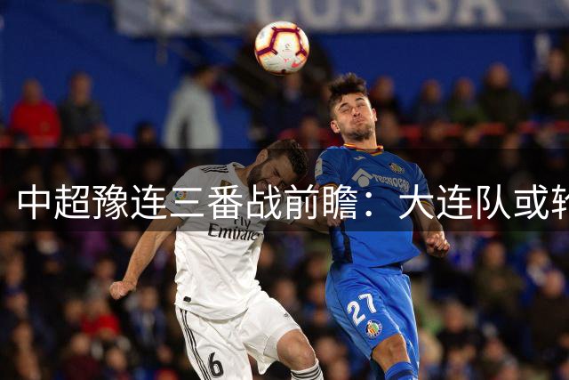 中超豫连三番战前瞻：大连队或轮换备战德比 河南欲主场雪耻