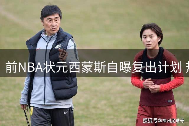 前NBA状元西蒙斯自曝复出计划 热火76人成首选目的地