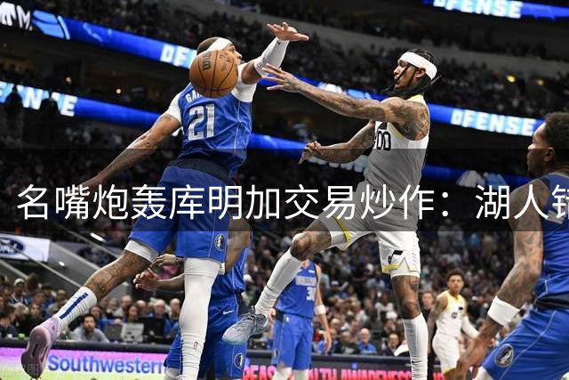 名嘴炮轰库明加交易炒作：湖人错失良机背后暗藏薪资困局