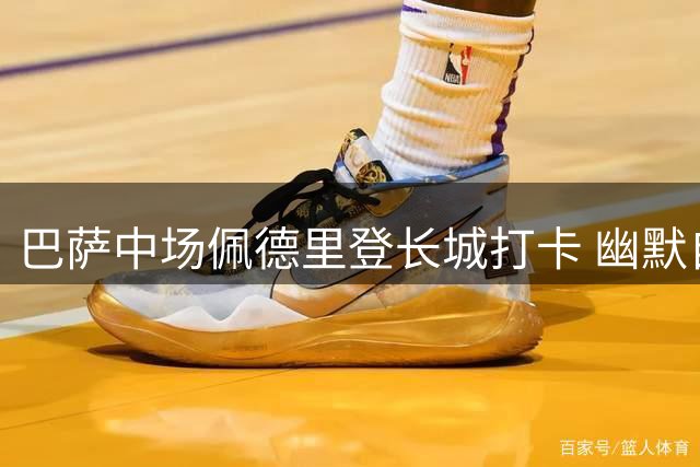 巴萨中场佩德里登长城打卡 幽默自称"中国好汉"引发热议
