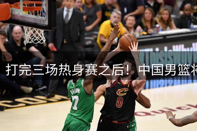 打完三场热身赛之后！中国男篮将面临大调整，这五名球员或被淘汰