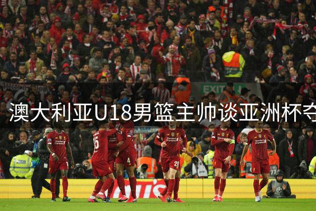 澳大利亚U18男篮主帅谈亚洲杯夺冠：亚洲赛场充满挑战