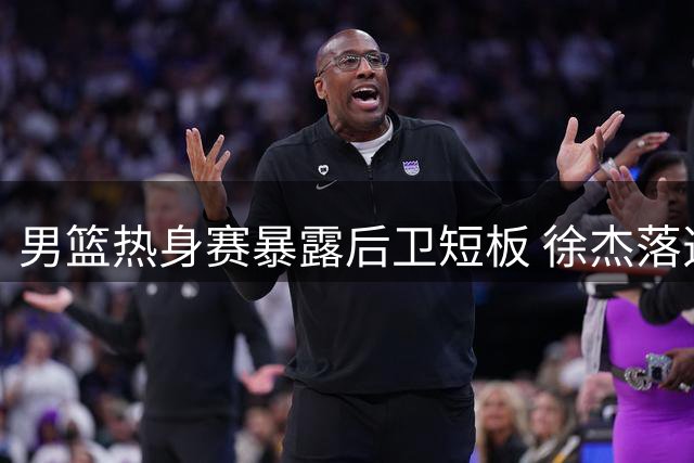 男篮热身赛暴露后卫短板 徐杰落选引热议 宏远新帅重点培养焦泊乔