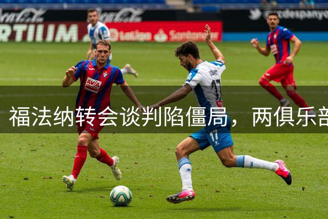 福法纳转会谈判陷僵局，两俱乐部需协调突破