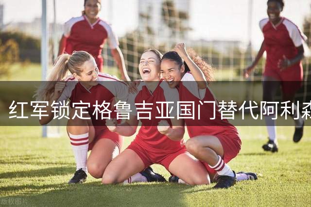 红军锁定格鲁吉亚国门替代阿利森 瓦伦西亚标价超3亿