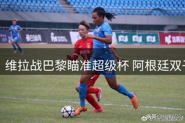 维拉战巴黎瞄准超级杯 阿根廷双子星成关键变量