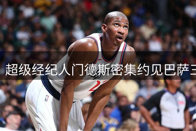 超级经纪人门德斯密集约见巴萨三将 夏窗未来成焦点