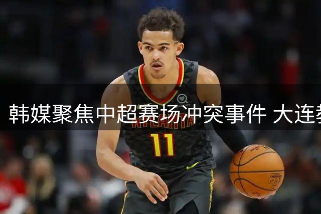 韩媒聚焦中超赛场冲突事件 大连教练锁喉国安主帅引争议