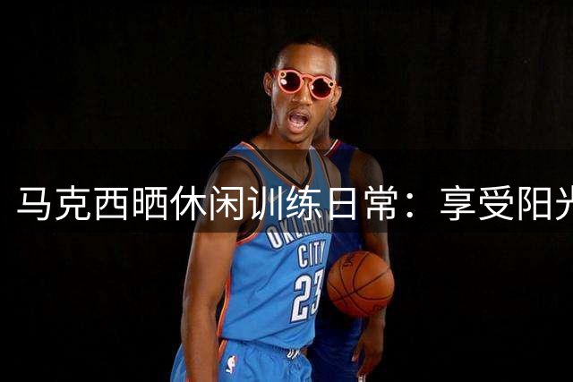 马克西晒休闲训练日常：享受阳光与篮球